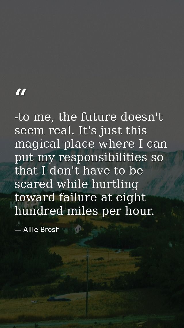 -to me, the future doesn't seem real. It's just this magical place where I can put my responsibilities so that I don't h — Allie Brosh