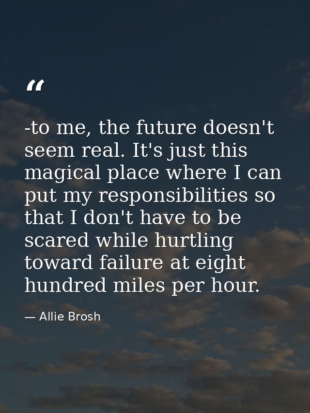 -to me, the future doesn't seem real. It's just this magical place where I can put my responsibilities so that I don't h — Allie Brosh