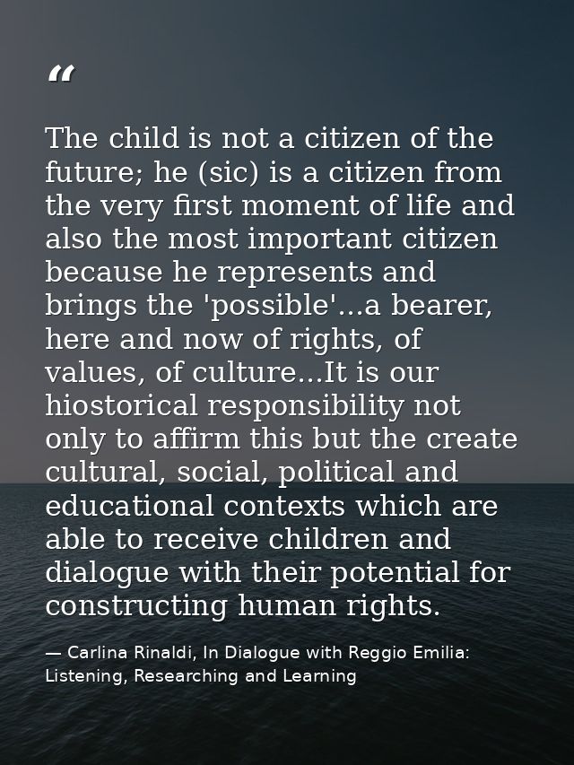 The child is not a citizen of the future; he (sic) is a citizen from the very first moment of life and also the most imp — Carlina Rinaldi, In Dialogue with Reggio Emilia: Listening, Researching and Learning