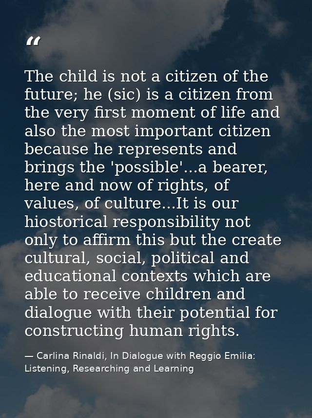The child is not a citizen of the future; he (sic) is a citizen from the very first moment of life and also the most imp — Carlina Rinaldi, In Dialogue with Reggio Emilia: Listening, Researching and Learning