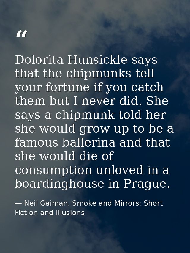 Dolorita Hunsickle says that the chipmunks tell your fortune if you catch them but I never did. She says a chipmunk told — Neil Gaiman, Smoke and Mirrors: Short Fiction and Illusions