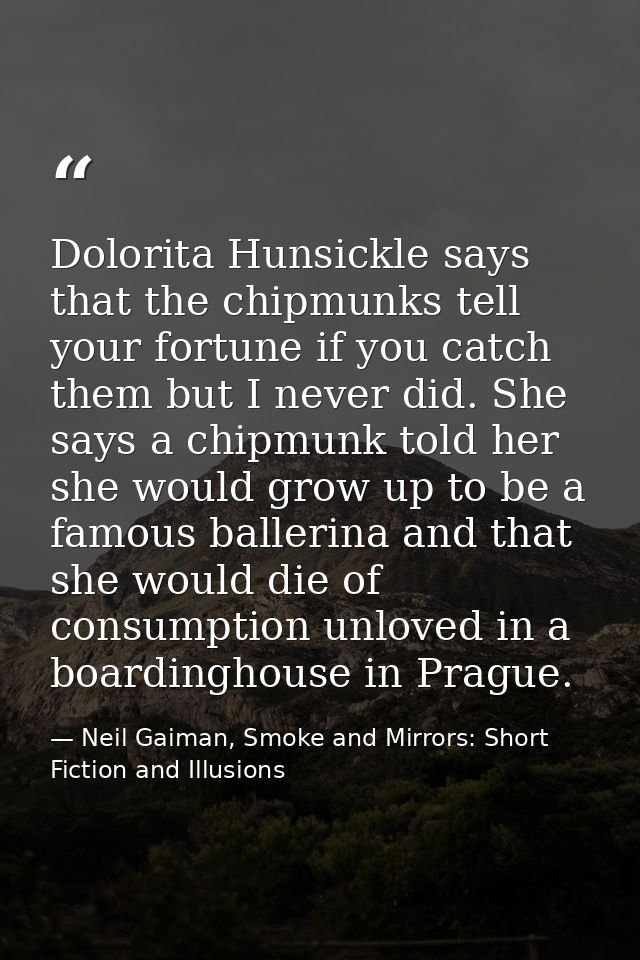 Dolorita Hunsickle says that the chipmunks tell your fortune if you catch them but I never did. She says a chipmunk told — Neil Gaiman, Smoke and Mirrors: Short Fiction and Illusions