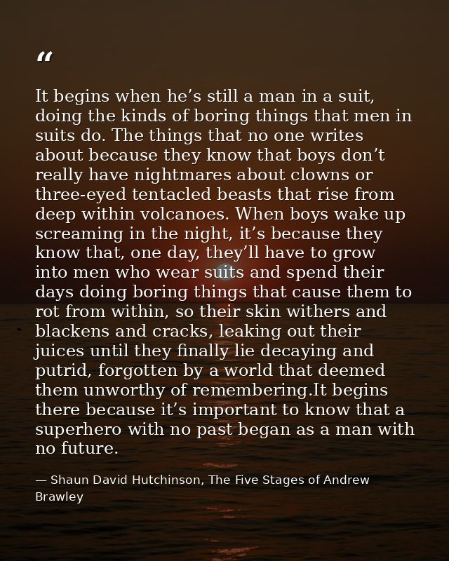 It begins when he’s still a man in a suit, doing the kinds of boring things that men in suits do. The things that no one — Shaun David Hutchinson, The Five Stages of Andrew Brawley