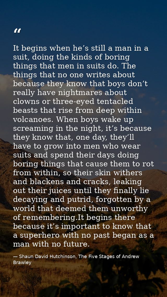 It begins when he’s still a man in a suit, doing the kinds of boring things that men in suits do. The things that no one — Shaun David Hutchinson, The Five Stages of Andrew Brawley