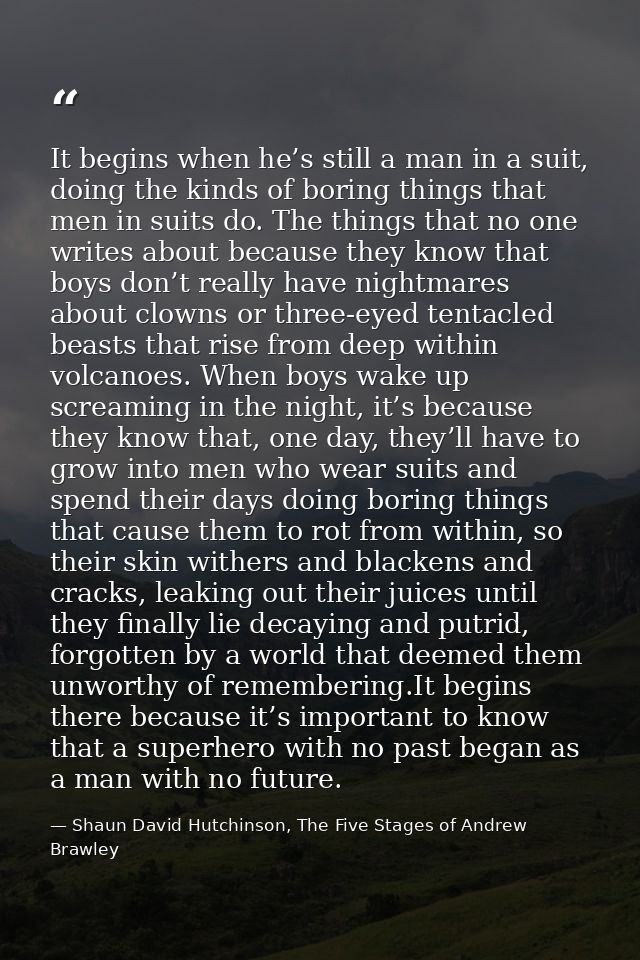 It begins when he’s still a man in a suit, doing the kinds of boring things that men in suits do. The things that no one — Shaun David Hutchinson, The Five Stages of Andrew Brawley