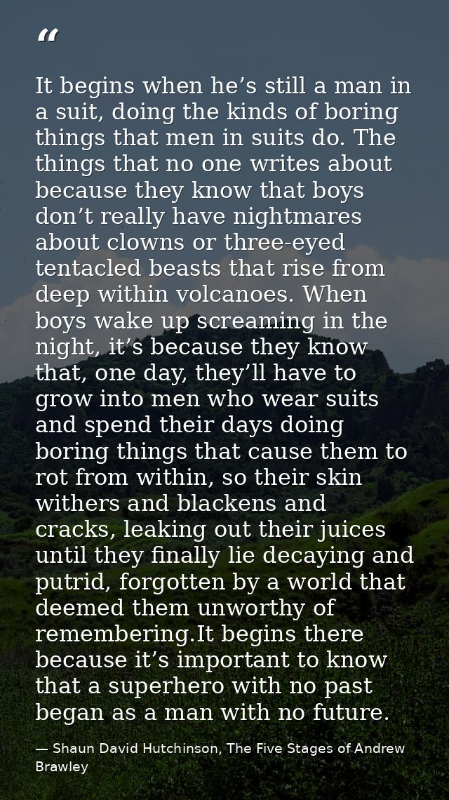 It begins when he’s still a man in a suit, doing the kinds of boring things that men in suits do. The things that no one — Shaun David Hutchinson, The Five Stages of Andrew Brawley