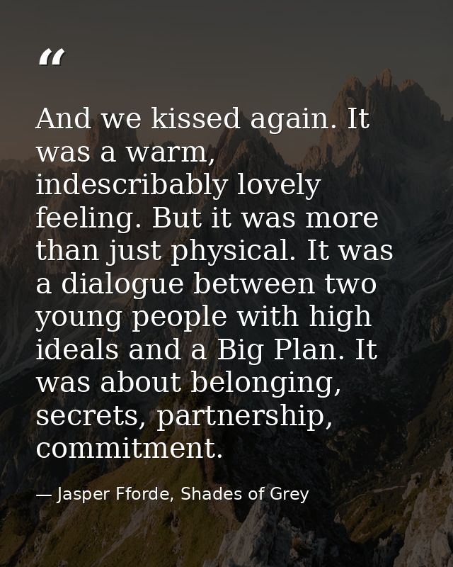 And we kissed again. It was a warm, indescribably lovely feeling. But it was more than just physical. It was a dialogue  — Jasper Fforde, Shades of Grey