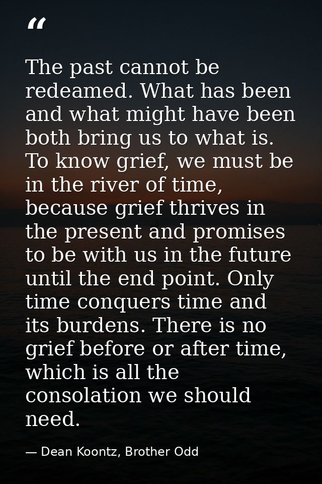 The past cannot be redeamed. What has been and what might have been both bring us to what is. To know grief, we must be  — Dean Koontz, Brother Odd