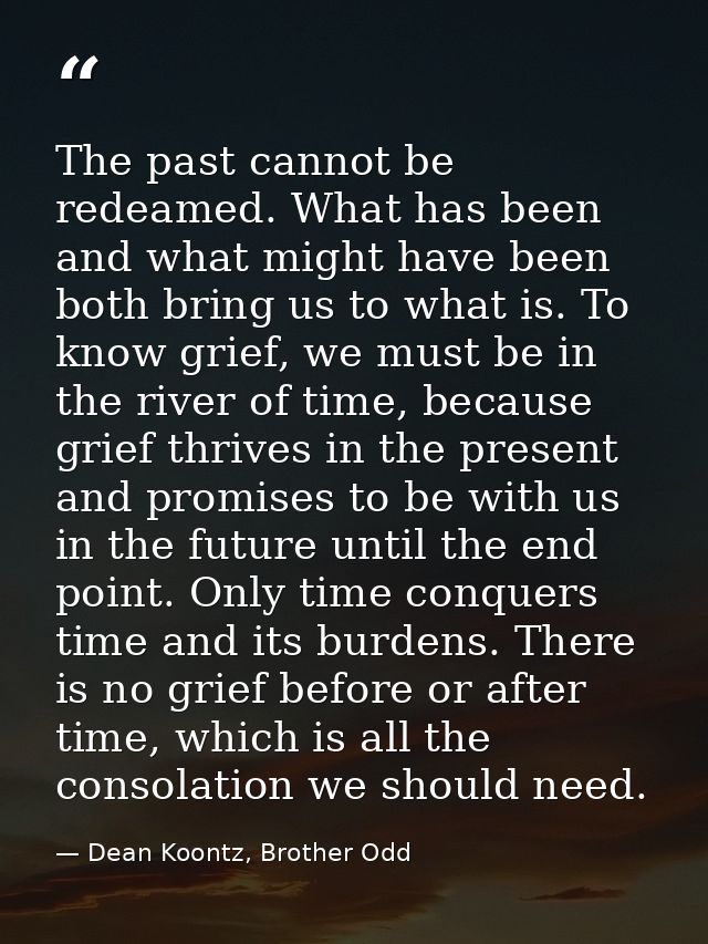 The past cannot be redeamed. What has been and what might have been both bring us to what is. To know grief, we must be  — Dean Koontz, Brother Odd