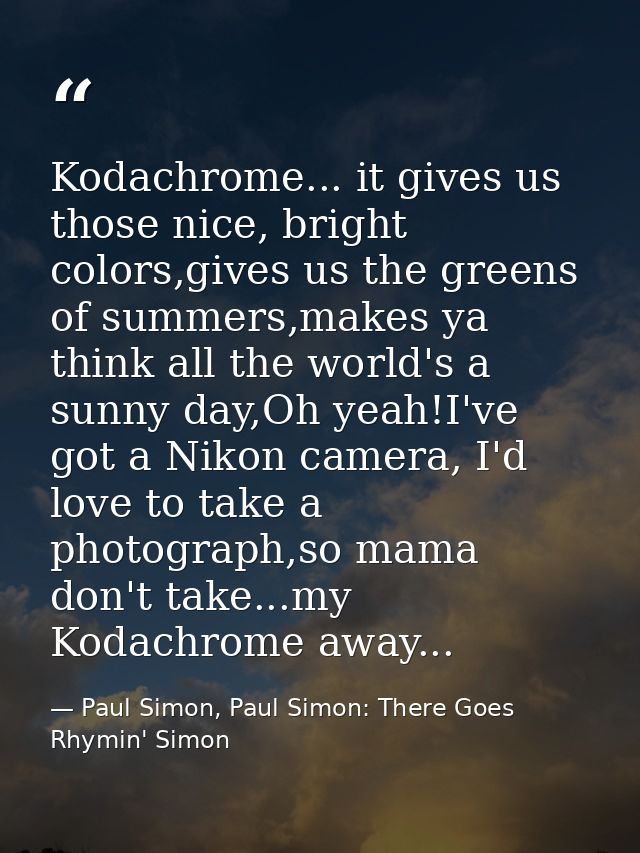 Kodachrome... it gives us those nice, bright colors,gives us the greens of summers,makes ya think all the world's a sunn — Paul Simon, Paul Simon: There Goes Rhymin' Simon
