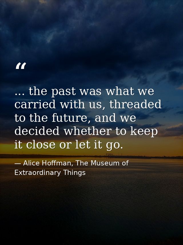 ... the past was what we carried with us, threaded to the future, and we decided whether to keep it close or let it go. — Alice Hoffman, The Museum of Extraordinary Things