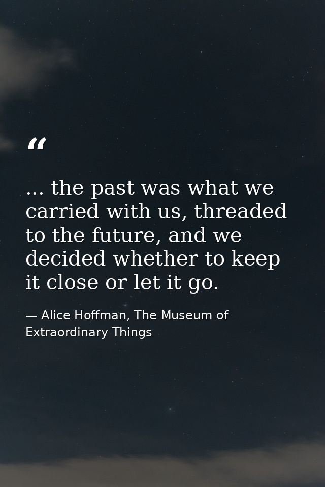 ... the past was what we carried with us, threaded to the future, and we decided whether to keep it close or let it go. — Alice Hoffman, The Museum of Extraordinary Things