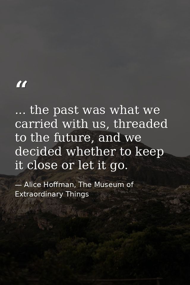... the past was what we carried with us, threaded to the future, and we decided whether to keep it close or let it go. — Alice Hoffman, The Museum of Extraordinary Things