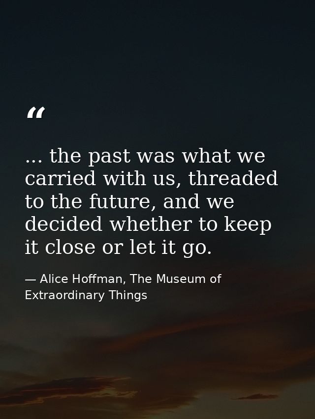... the past was what we carried with us, threaded to the future, and we decided whether to keep it close or let it go. — Alice Hoffman, The Museum of Extraordinary Things