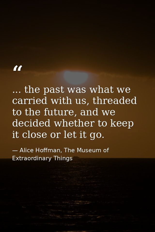 ... the past was what we carried with us, threaded to the future, and we decided whether to keep it close or let it go. — Alice Hoffman, The Museum of Extraordinary Things