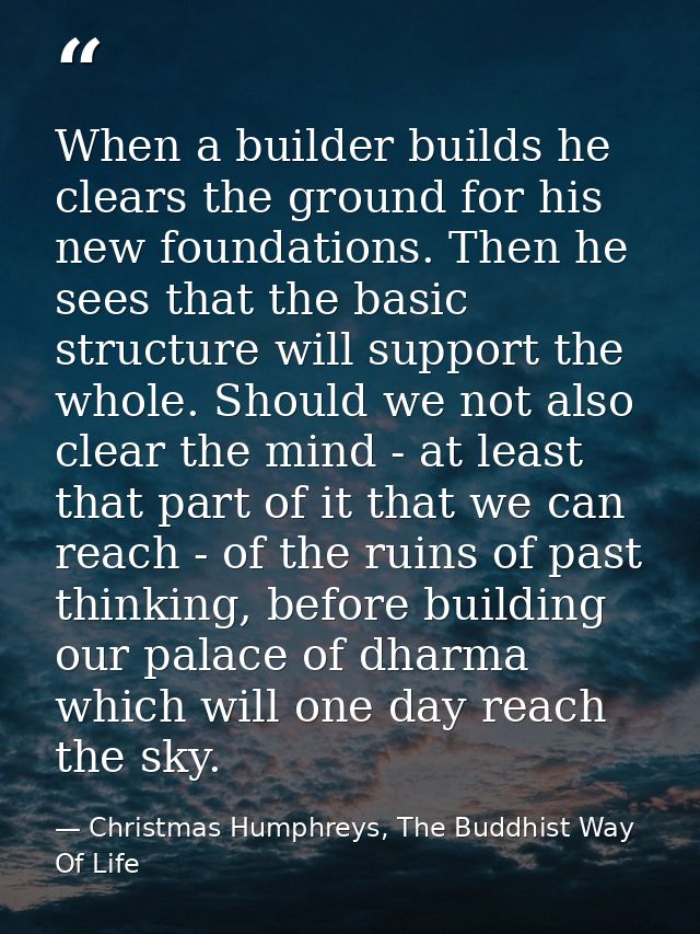 When a builder builds he clears the ground for his new foundations. Then he sees that the basic structure will support t — Christmas Humphreys, The Buddhist Way Of Life
