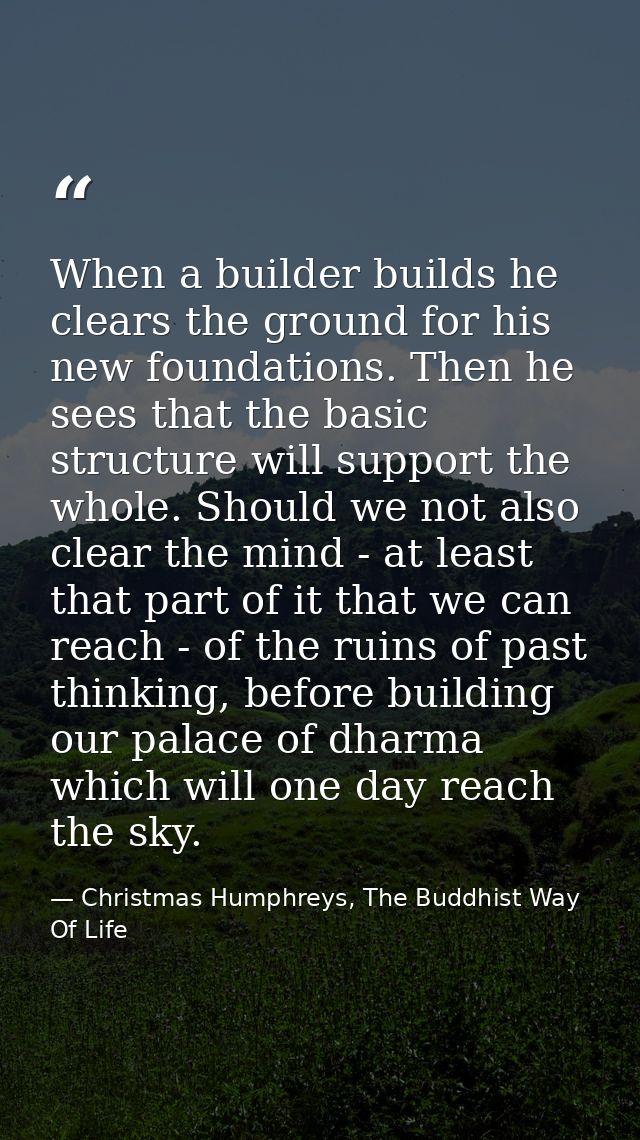 When a builder builds he clears the ground for his new foundations. Then he sees that the basic structure will support t — Christmas Humphreys, The Buddhist Way Of Life