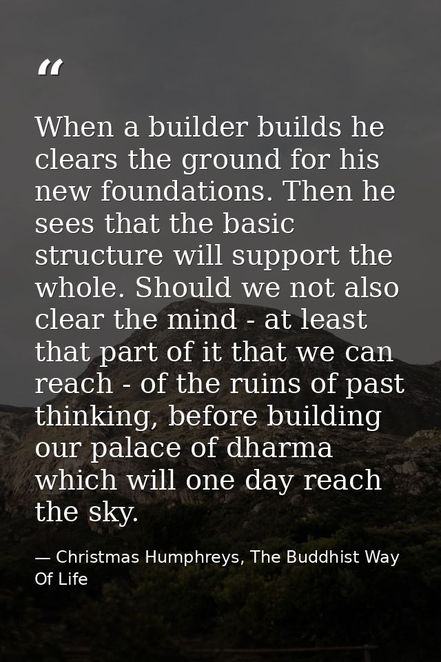 When a builder builds he clears the ground for his new foundations. Then he sees that the basic structure will support t — Christmas Humphreys, The Buddhist Way Of Life