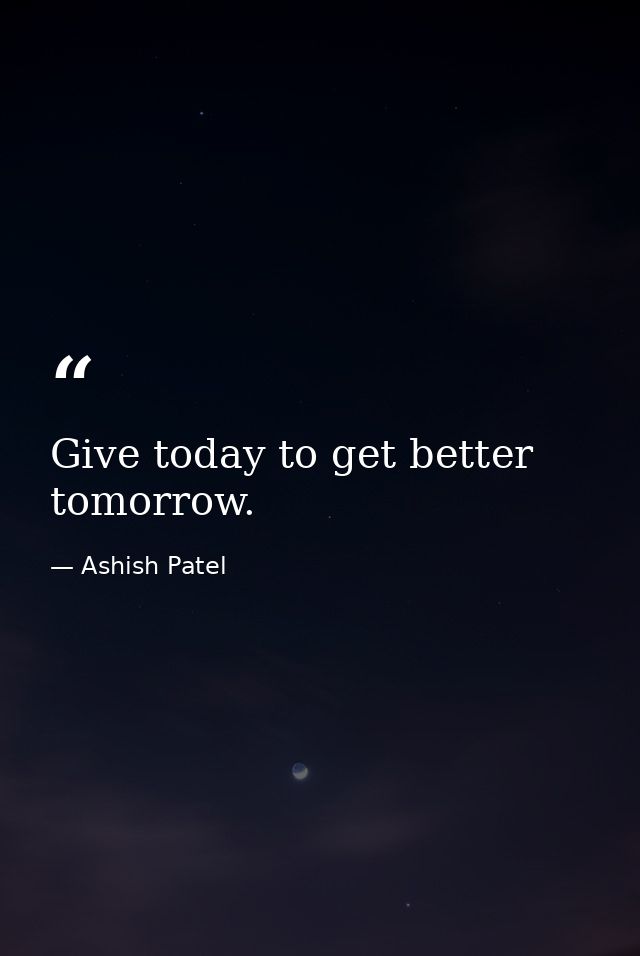 Give today to get better tomorrow. — Ashish Patel