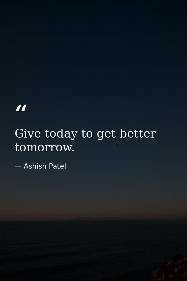 Give today to get better tomorrow. — Ashish Patel