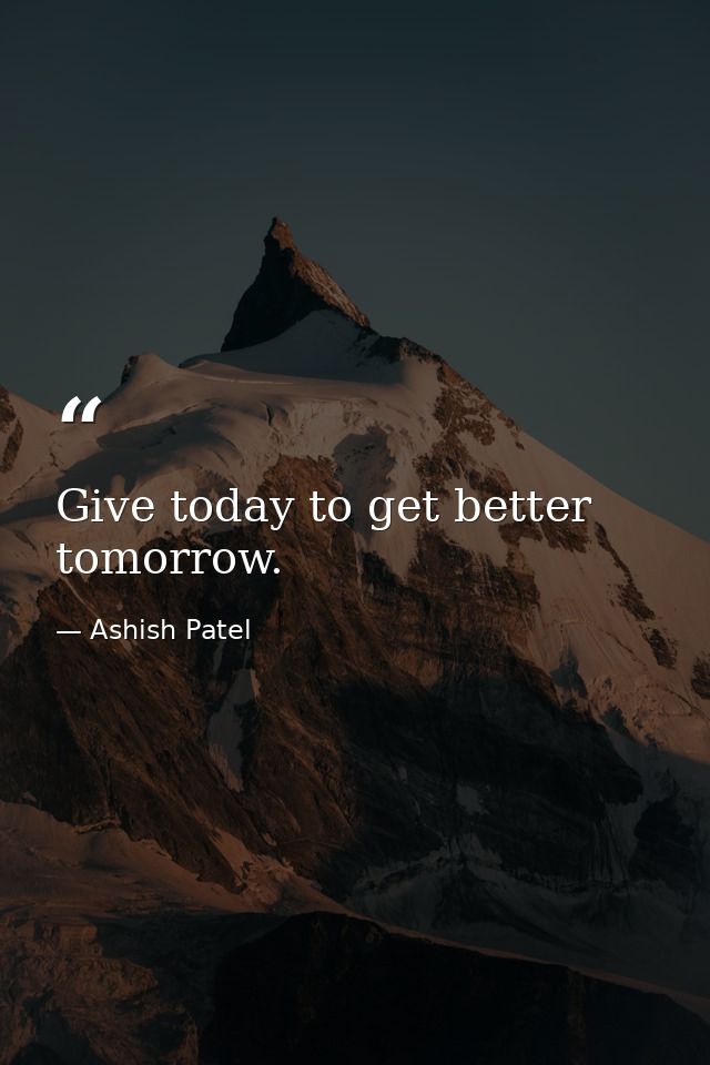 Give today to get better tomorrow. — Ashish Patel