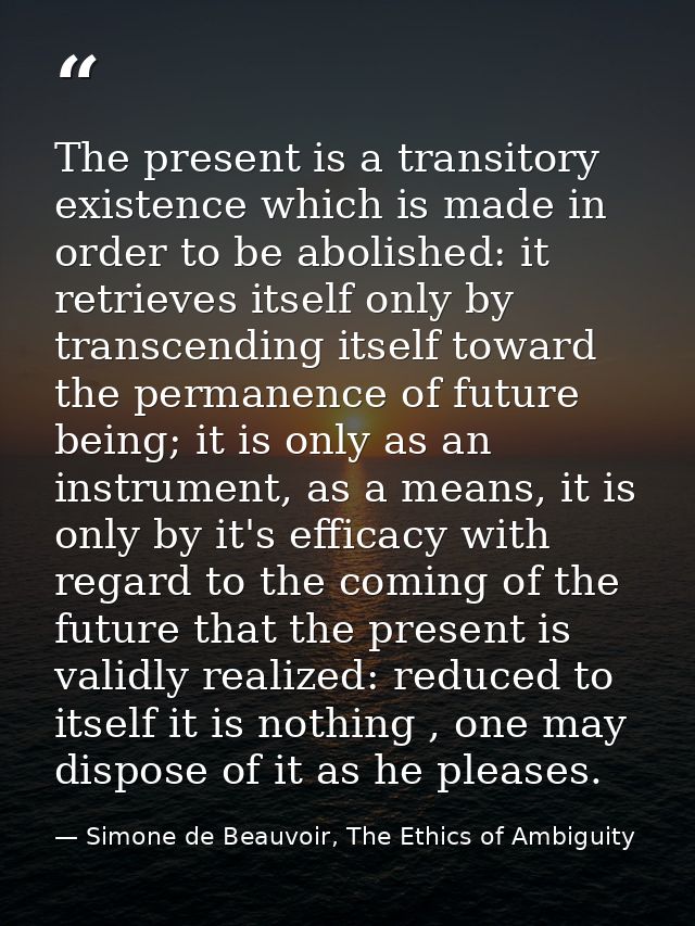 The present is a transitory existence which is made in order to be abolished: it retrieves itself only by transcending i — Simone de Beauvoir, The Ethics of Ambiguity