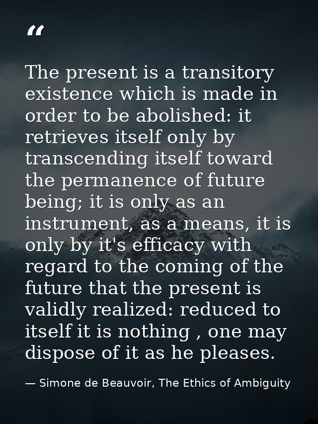 The present is a transitory existence which is made in order to be abolished: it retrieves itself only by transcending i — Simone de Beauvoir, The Ethics of Ambiguity