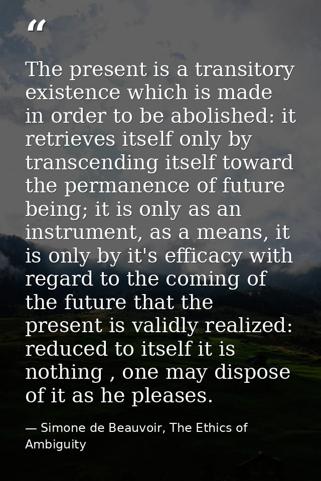 The present is a transitory existence which is made in order to be abolished: it retrieves itself only by transcending i — Simone de Beauvoir, The Ethics of Ambiguity