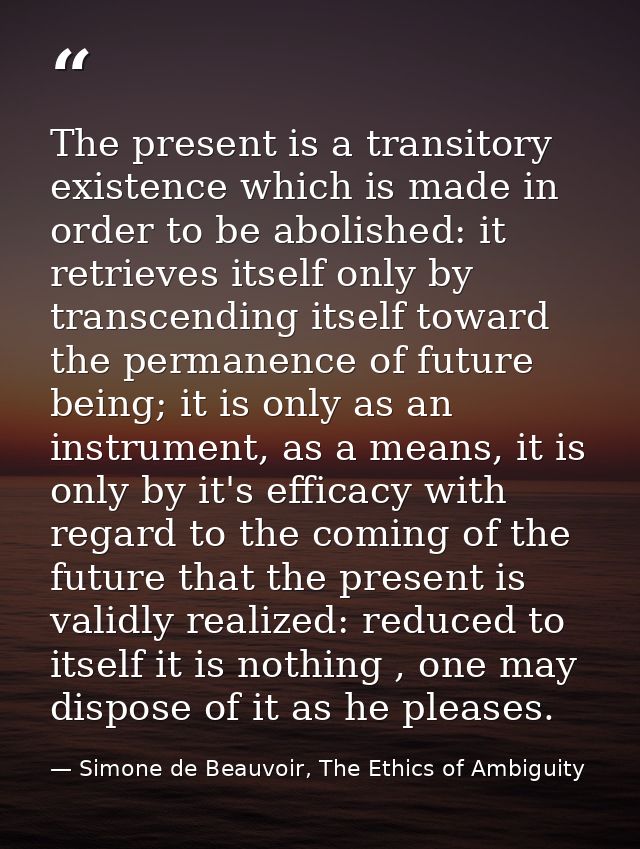 The present is a transitory existence which is made in order to be abolished: it retrieves itself only by transcending i — Simone de Beauvoir, The Ethics of Ambiguity