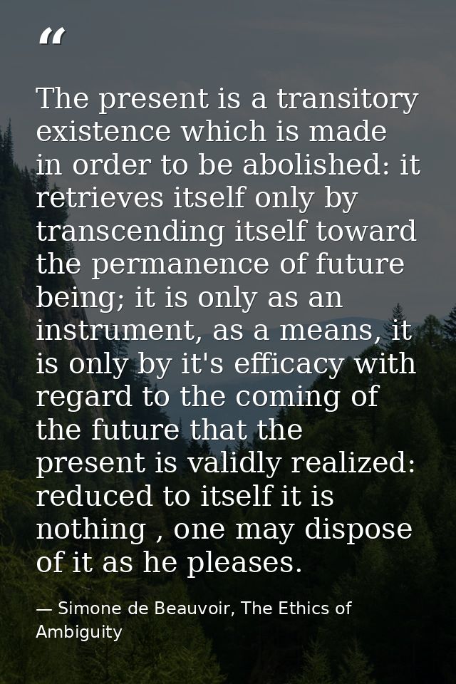 The present is a transitory existence which is made in order to be abolished: it retrieves itself only by transcending i — Simone de Beauvoir, The Ethics of Ambiguity