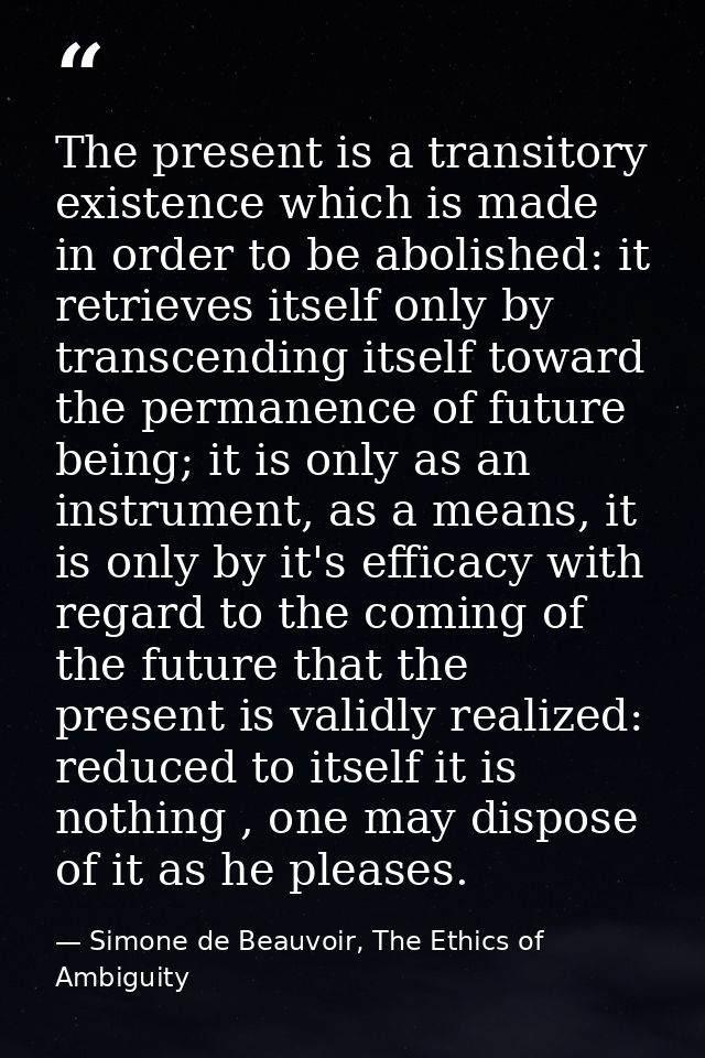 The present is a transitory existence which is made in order to be abolished: it retrieves itself only by transcending i — Simone de Beauvoir, The Ethics of Ambiguity