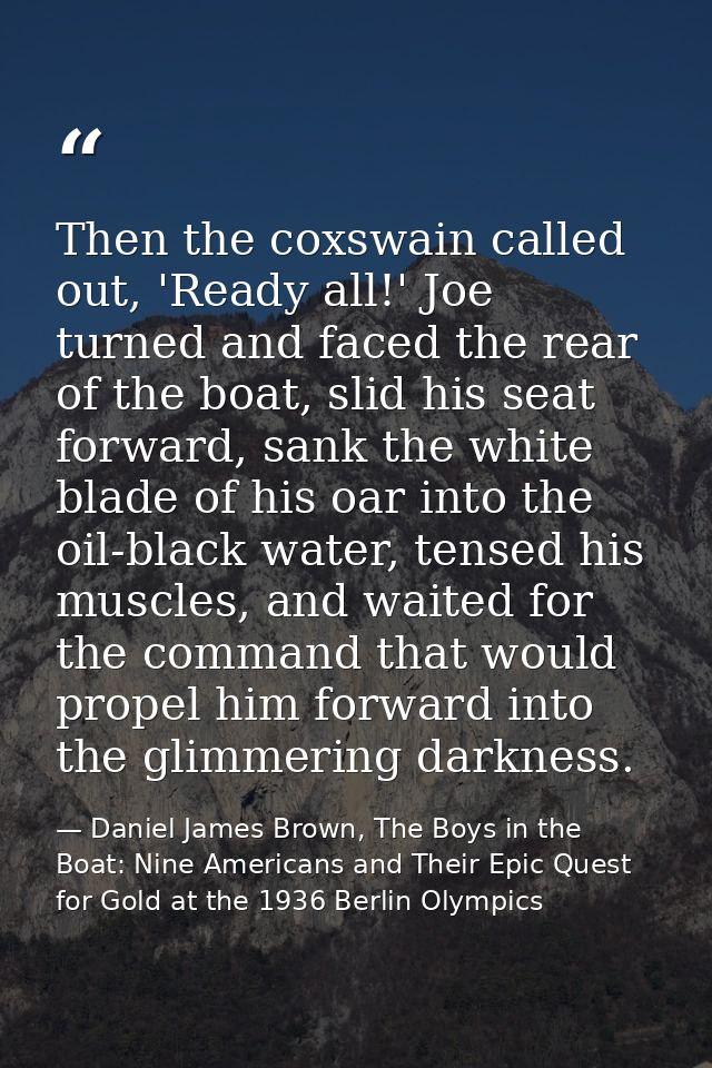 Then the coxswain called out, 'Ready all!' Joe turned and faced the rear of the boat, slid his seat forward, sank the wh — Daniel James Brown, The Boys in the Boat: Nine Americans and Their Epic Quest for Gold at the 1936 Berlin Olympics