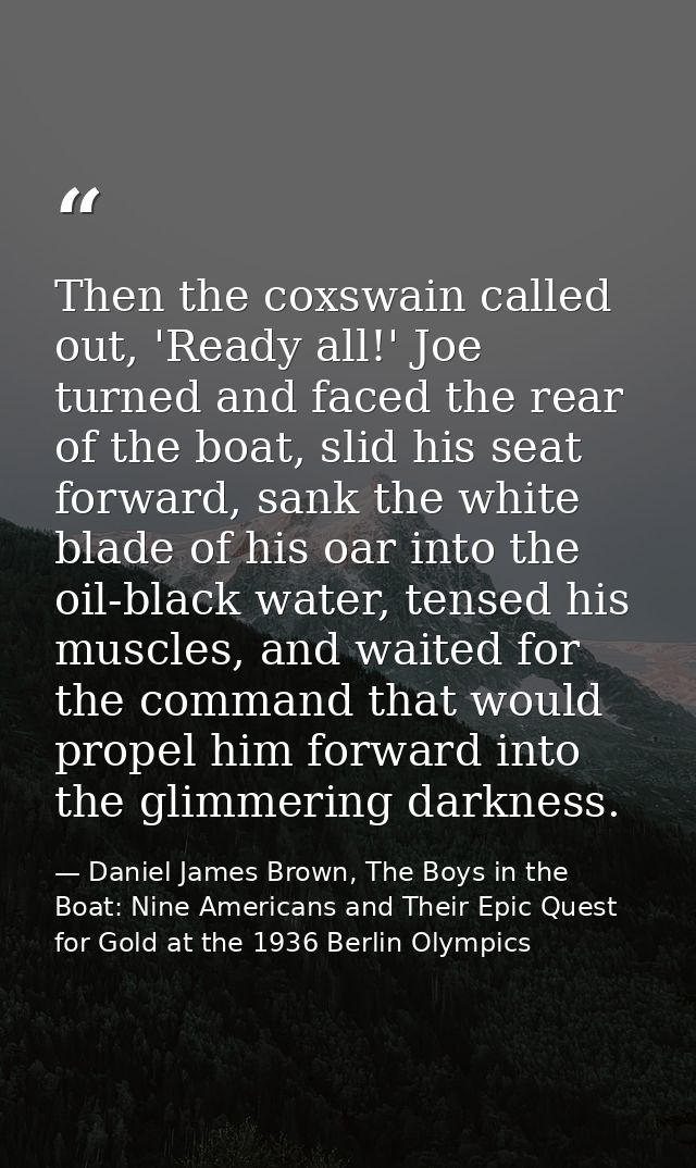 Then the coxswain called out, 'Ready all!' Joe turned and faced the rear of the boat, slid his seat forward, sank the wh — Daniel James Brown, The Boys in the Boat: Nine Americans and Their Epic Quest for Gold at the 1936 Berlin Olympics