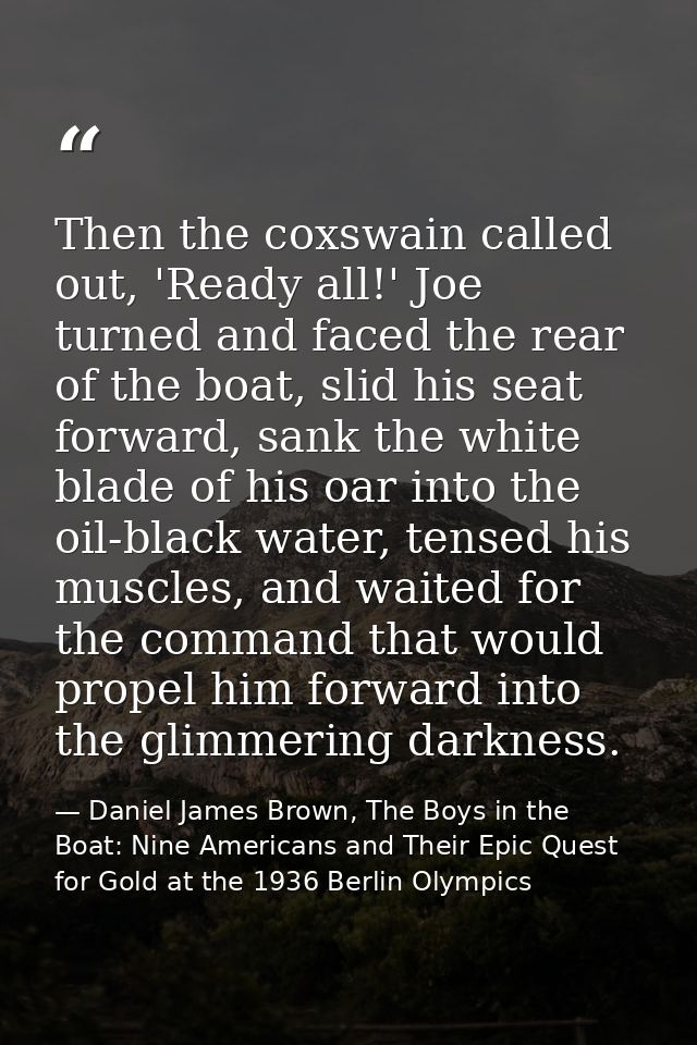 Then the coxswain called out, 'Ready all!' Joe turned and faced the rear of the boat, slid his seat forward, sank the wh — Daniel James Brown, The Boys in the Boat: Nine Americans and Their Epic Quest for Gold at the 1936 Berlin Olympics