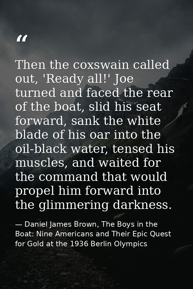 Then the coxswain called out, 'Ready all!' Joe turned and faced the rear of the boat, slid his seat forward, sank the wh — Daniel James Brown, The Boys in the Boat: Nine Americans and Their Epic Quest for Gold at the 1936 Berlin Olympics