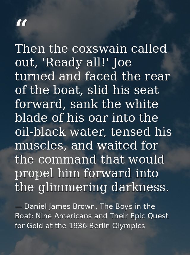 Then the coxswain called out, 'Ready all!' Joe turned and faced the rear of the boat, slid his seat forward, sank the wh — Daniel James Brown, The Boys in the Boat: Nine Americans and Their Epic Quest for Gold at the 1936 Berlin Olympics