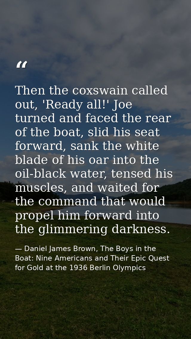 Then the coxswain called out, 'Ready all!' Joe turned and faced the rear of the boat, slid his seat forward, sank the wh — Daniel James Brown, The Boys in the Boat: Nine Americans and Their Epic Quest for Gold at the 1936 Berlin Olympics