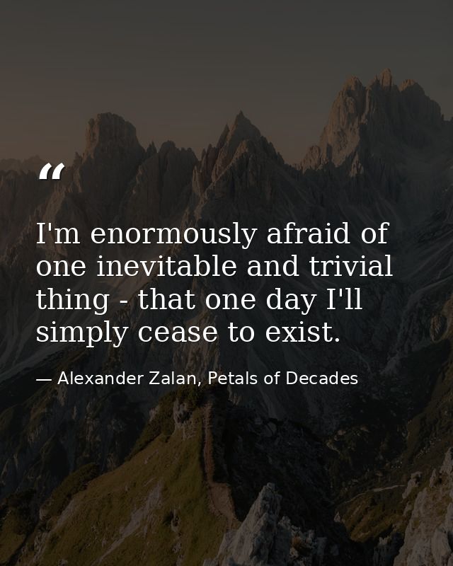 I'm enormously afraid of one inevitable and trivial thing - that one day I'll simply cease to exist. — Alexander Zalan, Petals of Decades