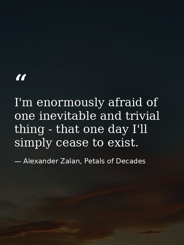 I'm enormously afraid of one inevitable and trivial thing - that one day I'll simply cease to exist. — Alexander Zalan, Petals of Decades