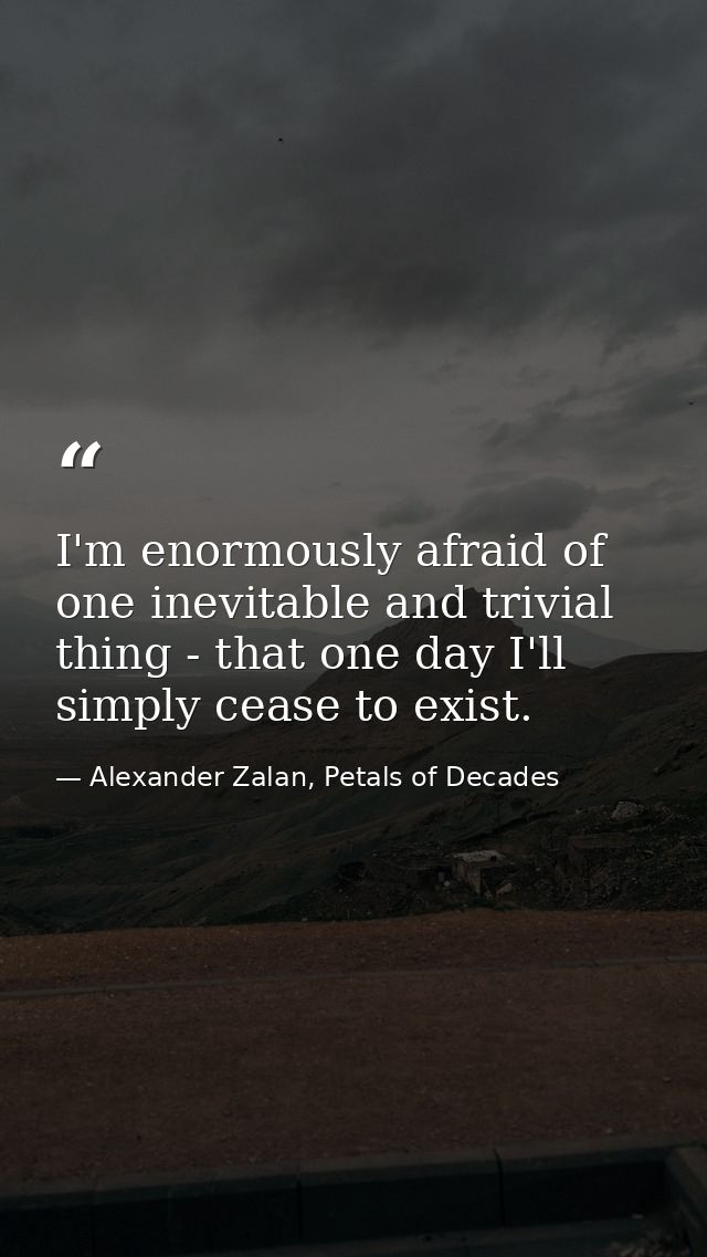 I'm enormously afraid of one inevitable and trivial thing - that one day I'll simply cease to exist. — Alexander Zalan, Petals of Decades