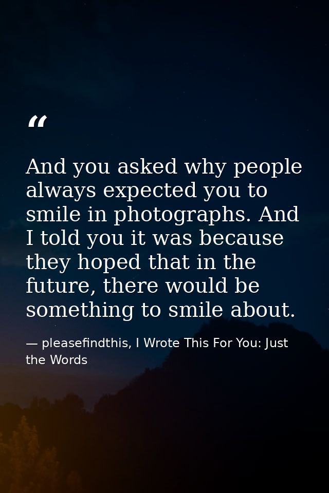 And you asked why people always expected you to smile in photographs. And I told you it was because they hoped that in t — pleasefindthis, I Wrote This For You: Just the Words