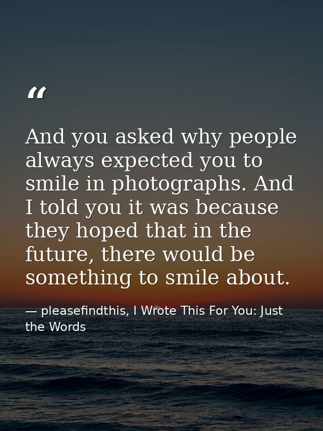 And you asked why people always expected you to smile in photographs. And I told you it was because they hoped that in t — pleasefindthis, I Wrote This For You: Just the Words