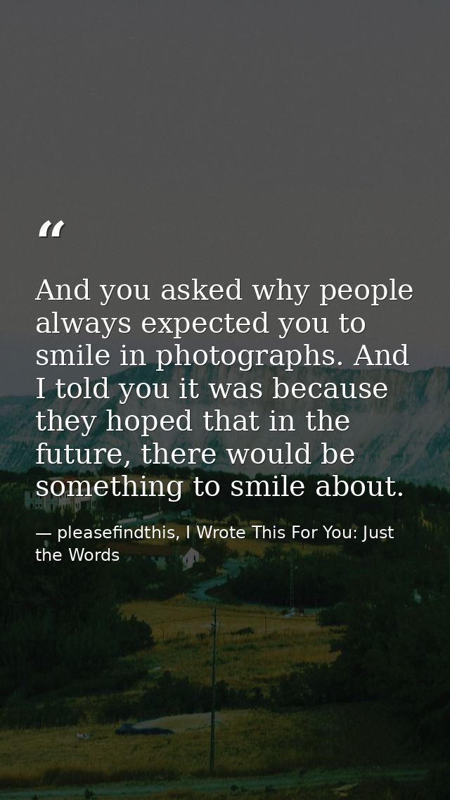 And you asked why people always expected you to smile in photographs. And I told you it was because they hoped that in t — pleasefindthis, I Wrote This For You: Just the Words