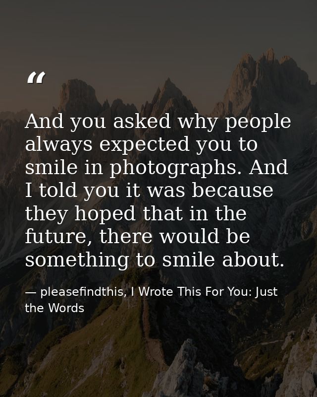 And you asked why people always expected you to smile in photographs. And I told you it was because they hoped that in t — pleasefindthis, I Wrote This For You: Just the Words