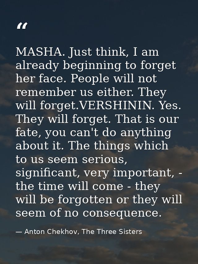 MASHA. Just think, I am already beginning to forget her face. People will not remember us either. They will forget.VERSH — Anton Chekhov, The Three Sisters