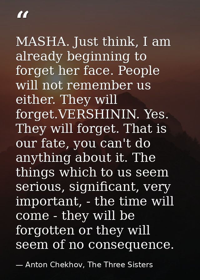 MASHA. Just think, I am already beginning to forget her face. People will not remember us either. They will forget.VERSH — Anton Chekhov, The Three Sisters