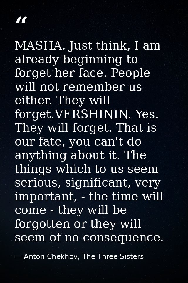 MASHA. Just think, I am already beginning to forget her face. People will not remember us either. They will forget.VERSH — Anton Chekhov, The Three Sisters