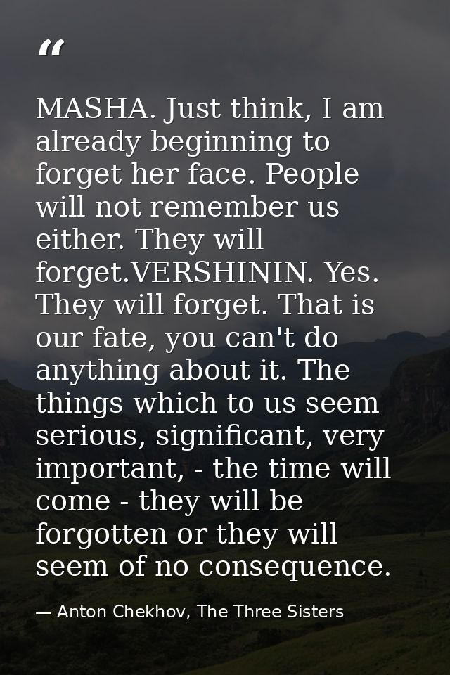 MASHA. Just think, I am already beginning to forget her face. People will not remember us either. They will forget.VERSH — Anton Chekhov, The Three Sisters