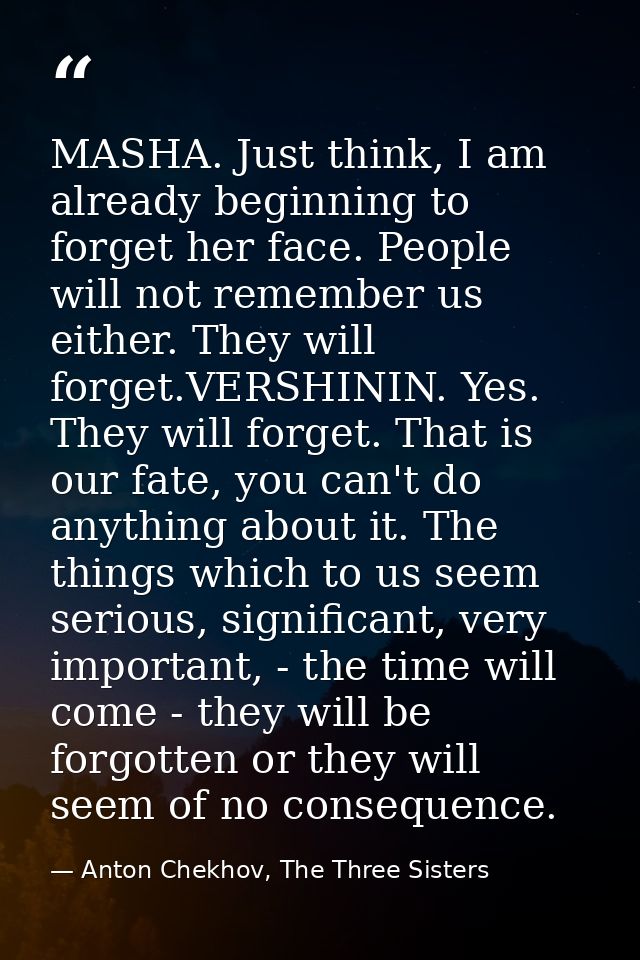 MASHA. Just think, I am already beginning to forget her face. People will not remember us either. They will forget.VERSH — Anton Chekhov, The Three Sisters