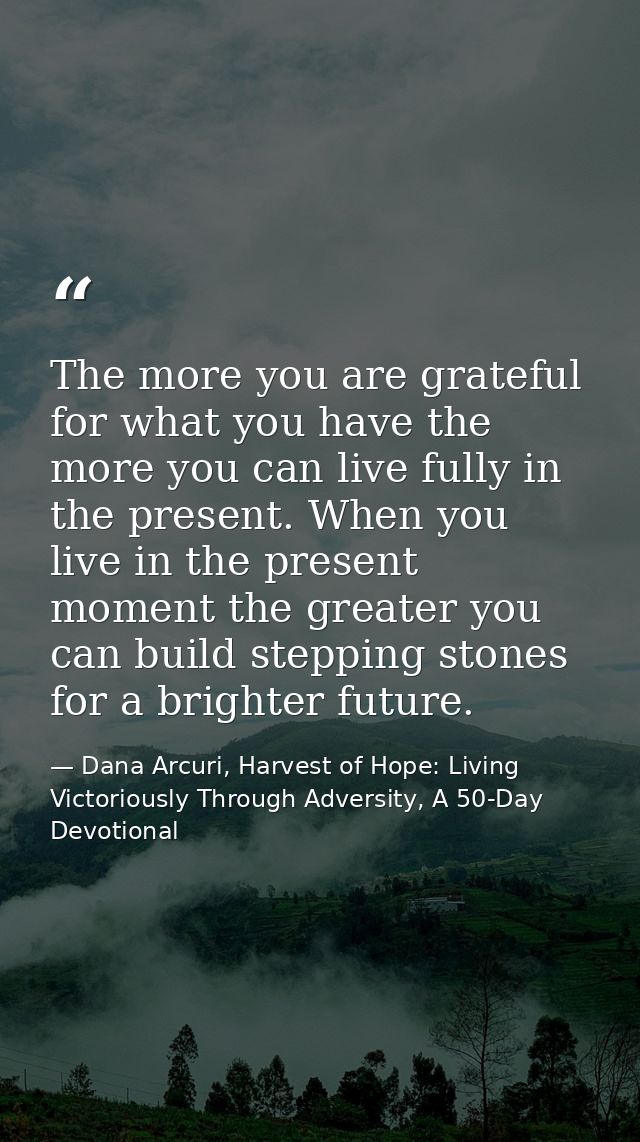 The more you are grateful for what you have the more you can live fully in the present. When you live in the present mom — Dana Arcuri, Harvest of Hope: Living Victoriously Through Adversity, A 50-Day Devotional
